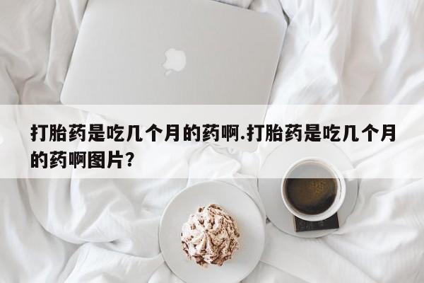 意外怀孕怎么买流产药打胎药是吃几个月的药啊.打胎药是吃几个月的药啊图片？