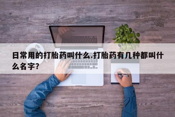 意外怀孕怎么买流产药日常用的打胎药叫什么.打胎药有几种都叫什么名字？