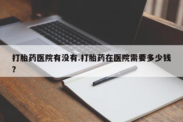 意外怀孕怎么买流产药打胎药医院有没有.打胎药在医院需要多少钱？