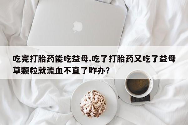 意外怀孕怎么买流产药吃完打胎药能吃益母.吃了打胎药又吃了益母草颗粒就流血不直了咋办？