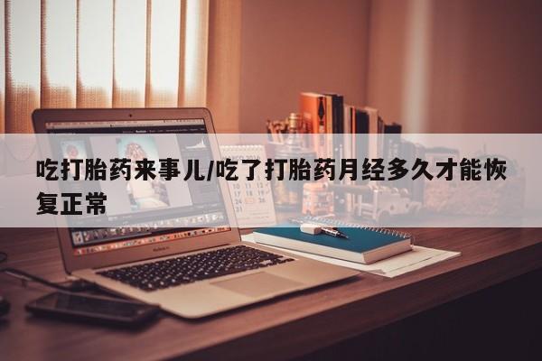 意外怀孕怎么买流产药吃打胎药来事儿/吃了打胎药月经多久才能恢复正常