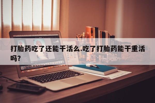 意外怀孕怎么买流产药打胎药吃了还能干活么.吃了打胎药能干重活吗？