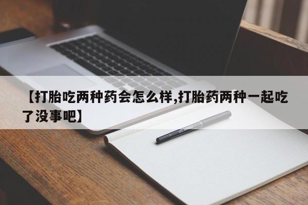 意外怀孕怎么买流产药【打胎吃两种药会怎么样,打胎药两种一起吃了没事吧】