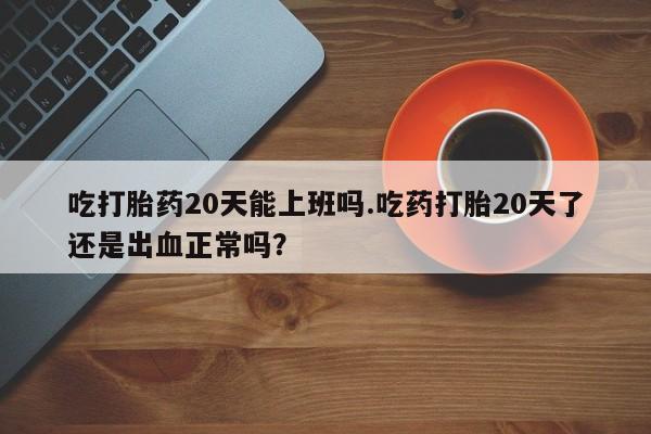 意外怀孕怎么买流产药吃打胎药20天能上班吗.吃药打胎20天了还是出血正常吗？