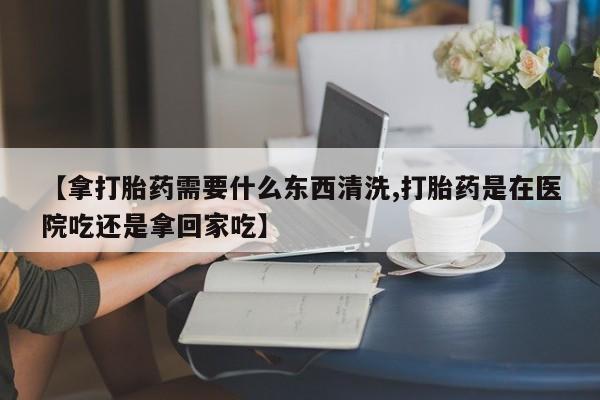 意外怀孕怎么买流产药【拿打胎药需要什么东西清洗,打胎药是在医院吃还是拿回家吃】