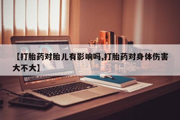 意外怀孕怎么买流产药【打胎药对胎儿有影响吗,打胎药对身体伤害大不大】