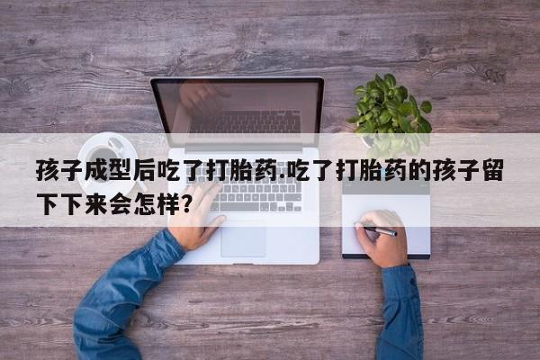 意外怀孕怎么买流产药孩子成型后吃了打胎药.吃了打胎药的孩子留下下来会怎样？