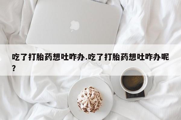 意外怀孕怎么买流产药吃了打胎药想吐咋办.吃了打胎药想吐咋办呢？