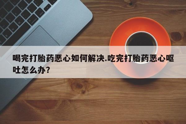 意外怀孕怎么买流产药喝完打胎药恶心如何解决.吃完打胎药恶心呕吐怎么办？