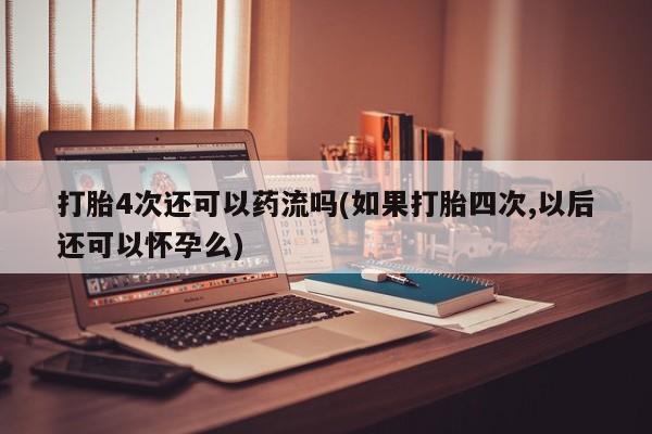 意外怀孕怎么买流产药打胎4次还可以药流吗(如果打胎四次,以后还可以怀孕么)