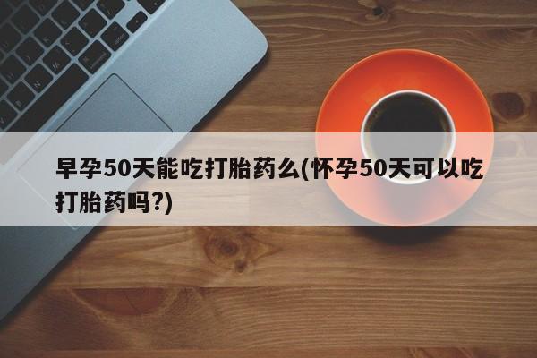 意外怀孕怎么买流产药早孕50天能吃打胎药么(怀孕50天可以吃打胎药吗?)