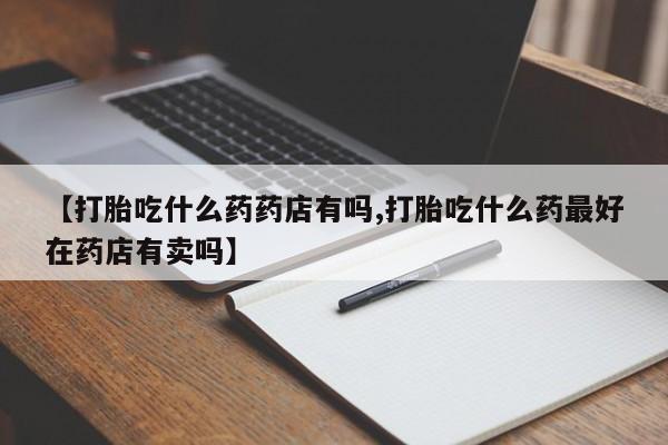 意外怀孕怎么买流产药【打胎吃什么药药店有吗,打胎吃什么药最好在药店有卖吗】