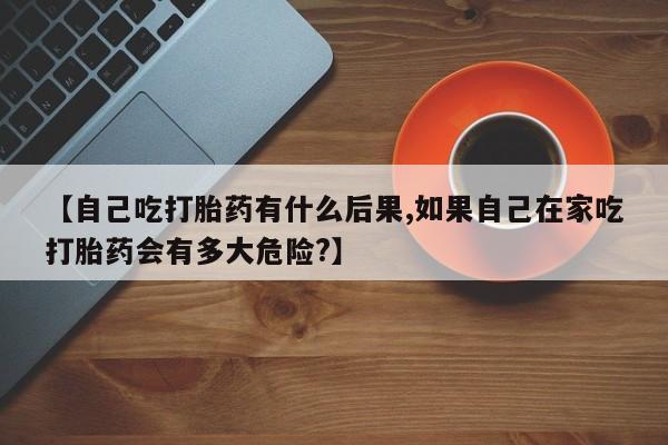 意外怀孕怎么买流产药【自己吃打胎药有什么后果,如果自己在家吃打胎药会有多大危险?】