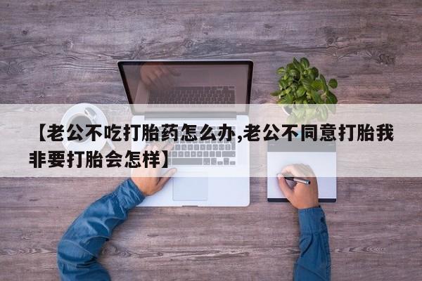 意外怀孕怎么买流产药【老公不吃打胎药怎么办,老公不同意打胎我非要打胎会怎样】