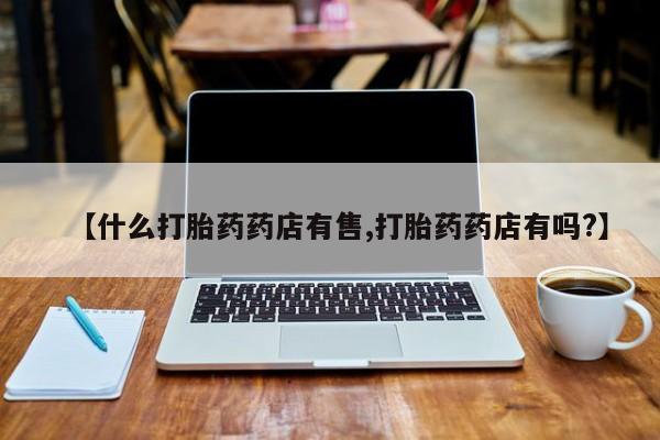 意外怀孕怎么买流产药【什么打胎药药店有售,打胎药药店有吗?】