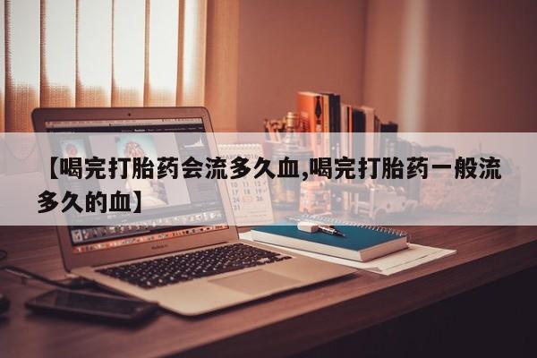 意外怀孕怎么买流产药【喝完打胎药会流多久血,喝完打胎药一般流多久的血】