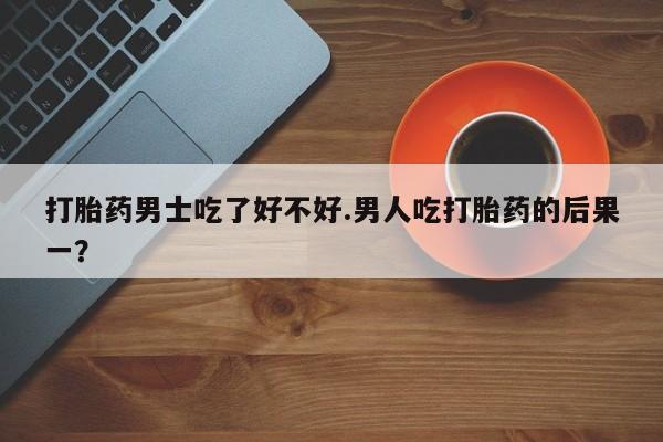 意外怀孕怎么买流产药打胎药男士吃了好不好.男人吃打胎药的后果一？
