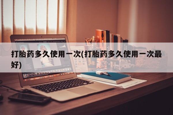 意外怀孕怎么买流产药打胎药多久使用一次(打胎药多久使用一次最好)