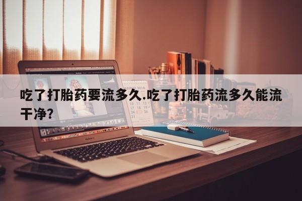意外怀孕怎么买流产药吃了打胎药要流多久.吃了打胎药流多久能流干净？