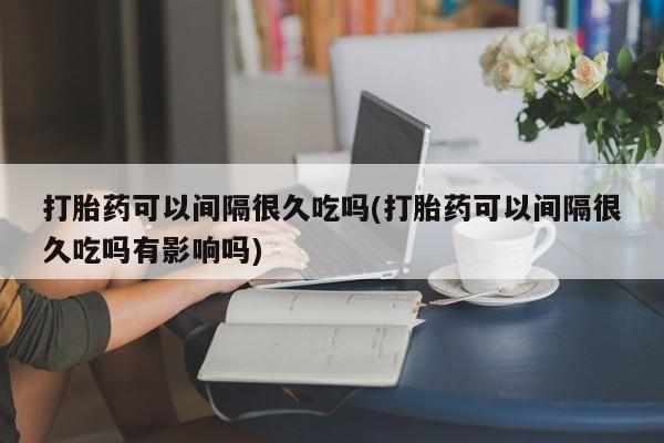 意外怀孕怎么买流产药打胎药可以间隔很久吃吗(打胎药可以间隔很久吃吗有影响吗)