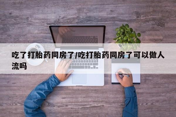 意外怀孕怎么买流产药吃了打胎药同房了/吃打胎药同房了可以做人流吗