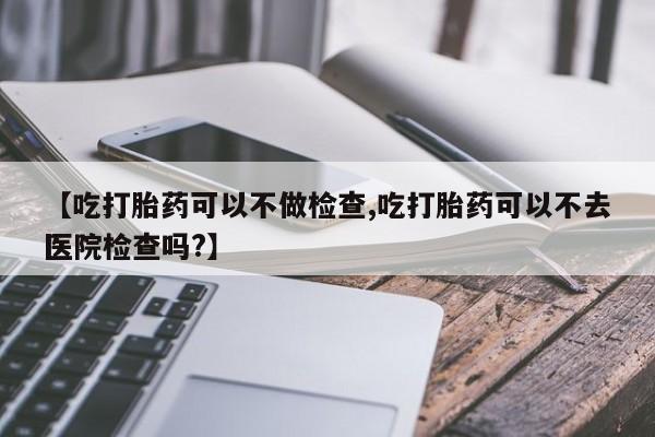 意外怀孕怎么买流产药【吃打胎药可以不做检查,吃打胎药可以不去医院检查吗?】
