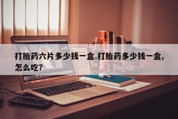 意外怀孕怎么买流产药打胎药六片多少钱一盒.打胎药多少钱一盒,怎么吃？