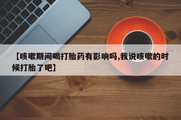 意外怀孕怎么买流产药【咳嗽期间喝打胎药有影响吗,我说咳嗽的时候打胎了吧】
