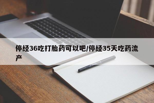 意外怀孕怎么买流产药停经36吃打胎药可以吧/停经35天吃药流产