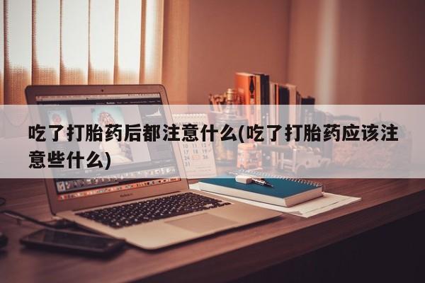 意外怀孕怎么买流产药吃了打胎药后都注意什么(吃了打胎药应该注意些什么)