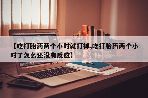 意外怀孕怎么买流产药【吃打胎药两个小时就打掉,吃打胎药两个小时了怎么还没有反应】