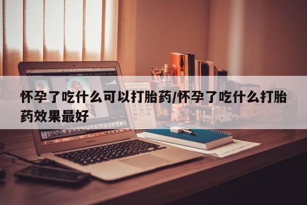 意外怀孕怎么买流产药怀孕了吃什么可以打胎药/怀孕了吃什么打胎药效果最好