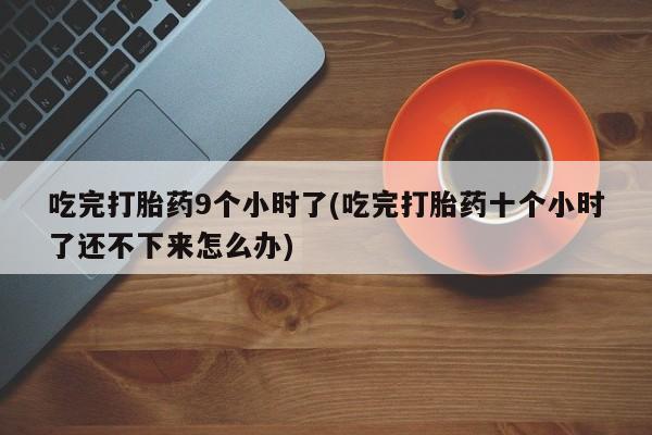 意外怀孕怎么买流产药吃完打胎药9个小时了(吃完打胎药十个小时了还不下来怎么办)