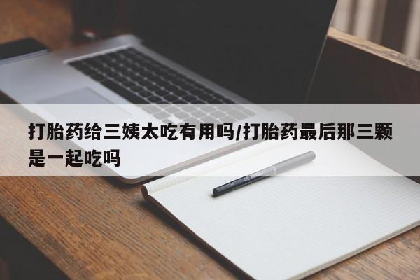 意外怀孕怎么买流产药打胎药给三姨太吃有用吗/打胎药最后那三颗是一起吃吗