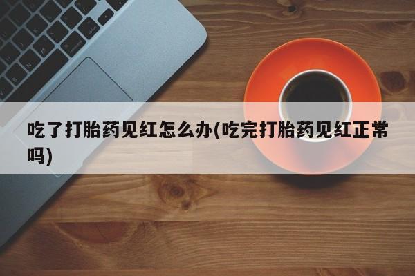意外怀孕怎么买流产药吃了打胎药见红怎么办(吃完打胎药见红正常吗)