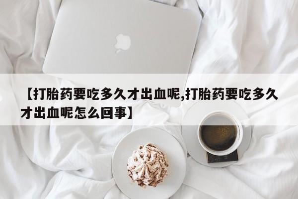 意外怀孕怎么买流产药【打胎药要吃多久才出血呢,打胎药要吃多久才出血呢怎么回事】