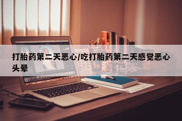 意外怀孕怎么买流产药打胎药第二天恶心/吃打胎药第二天感觉恶心头晕