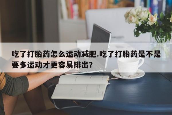 意外怀孕怎么买流产药吃了打胎药怎么运动减肥.吃了打胎药是不是要多运动才更容易排出？