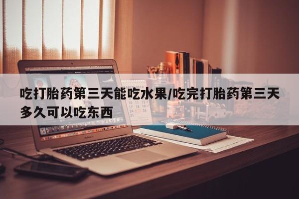 意外怀孕怎么买流产药吃打胎药第三天能吃水果/吃完打胎药第三天多久可以吃东西
