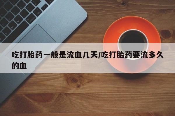 意外怀孕怎么买流产药吃打胎药一般是流血几天/吃打胎药要流多久的血