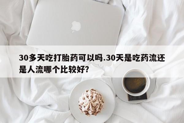 意外怀孕怎么买流产药30多天吃打胎药可以吗.30天是吃药流还是人流哪个比较好？