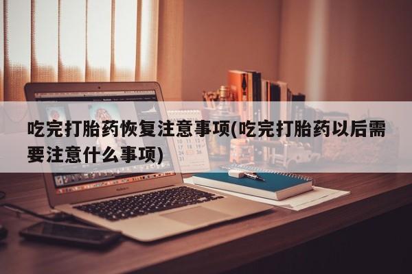 意外怀孕怎么买流产药吃完打胎药恢复注意事项(吃完打胎药以后需要注意什么事项)
