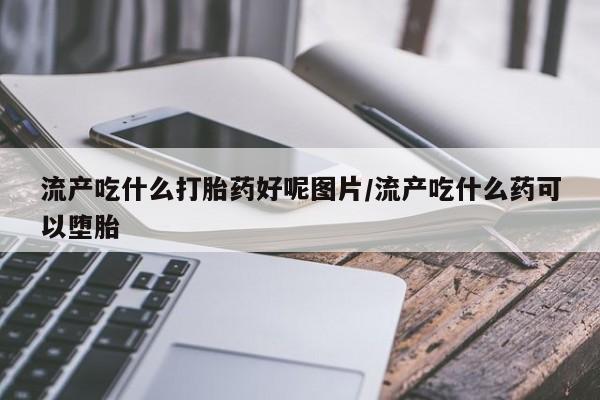 意外怀孕怎么买流产药流产吃什么打胎药好呢图片/流产吃什么药可以堕胎