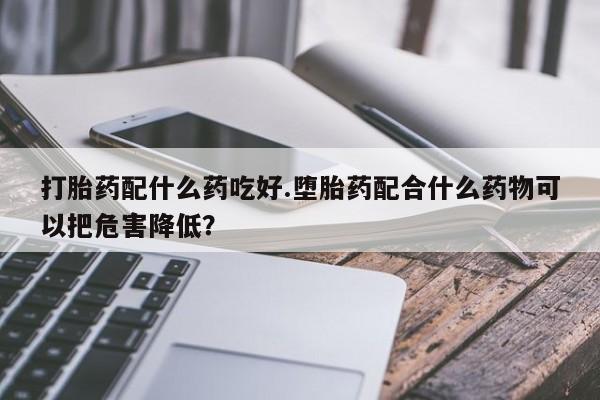意外怀孕怎么买流产药打胎药配什么药吃好.堕胎药配合什么药物可以把危害降低?