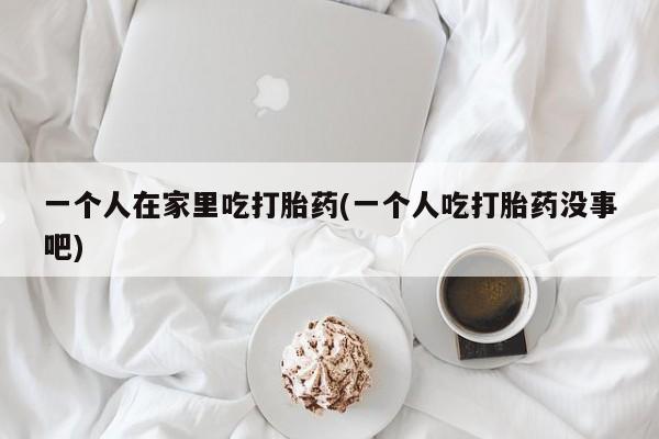 意外怀孕怎么买流产药一个人在家里吃打胎药(一个人吃打胎药没事吧)