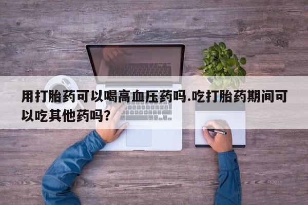 意外怀孕怎么买流产药用打胎药可以喝高血压药吗.吃打胎药期间可以吃其他药吗?