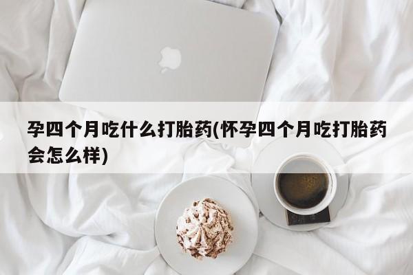 意外怀孕怎么买流产药孕四个月吃什么打胎药(怀孕四个月吃打胎药会怎么样)
