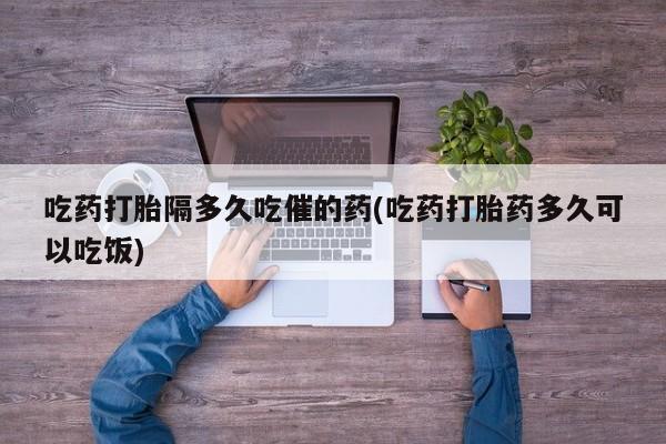 意外怀孕怎么买流产药吃药打胎隔多久吃催的药(吃药打胎药多久可以吃饭)
