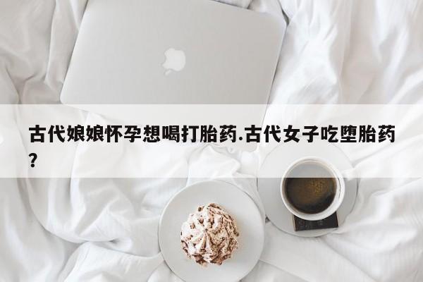 意外怀孕怎么买流产药古代娘娘怀孕想喝打胎药.古代女子吃堕胎药?
