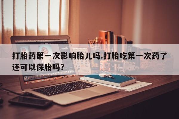 意外怀孕怎么买流产药打胎药第一次影响胎儿吗.打胎吃第一次药了还可以保胎吗？